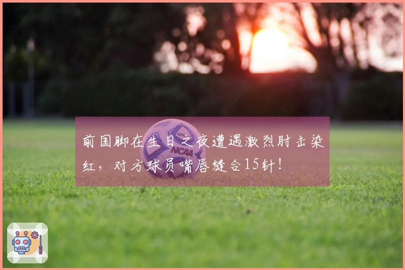 前国脚在生日之夜遭遇激烈肘击染红，对方球员嘴唇缝合15针！