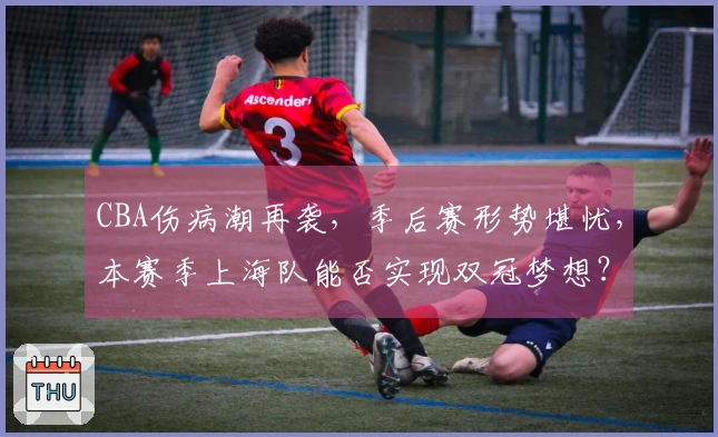 CBA伤病潮再袭，季后赛形势堪忧，本赛季上海队能否实现双冠梦想？