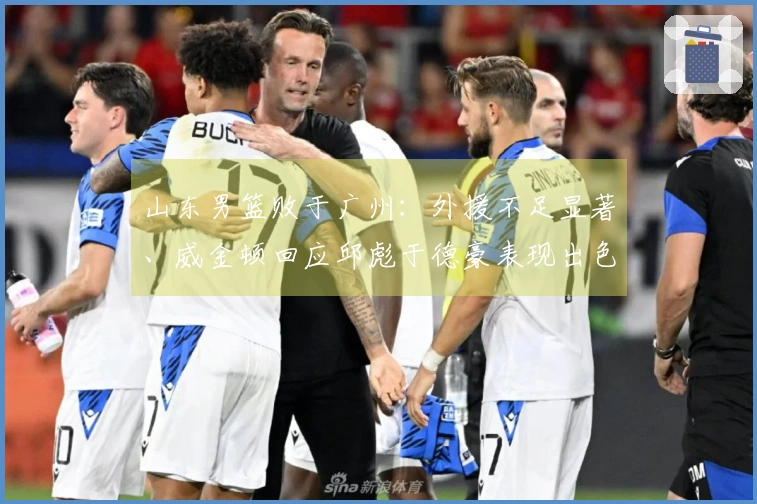 山东男篮败于广州：外援不足显著、威金顿回应邱彪于德豪表现出色