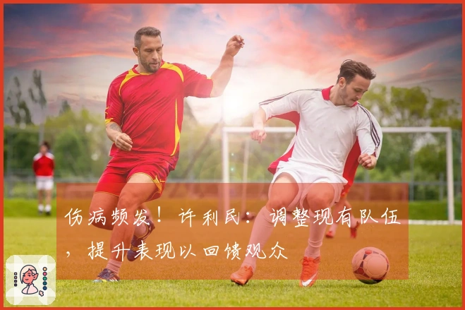 伤病频发！许利民：调整现有队伍，提升表现以回馈观众