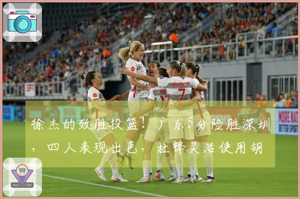 徐杰的致胜投篮！广东5分险胜深圳，四人表现出色，杜锋灵活使用胡明轩。