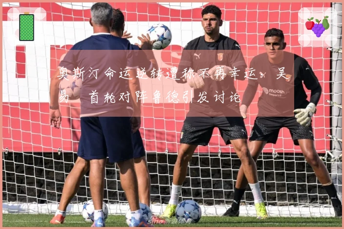 奥斯汀命运逆转遭称不再幸运，吴易昺首轮对阵鲁德引发讨论