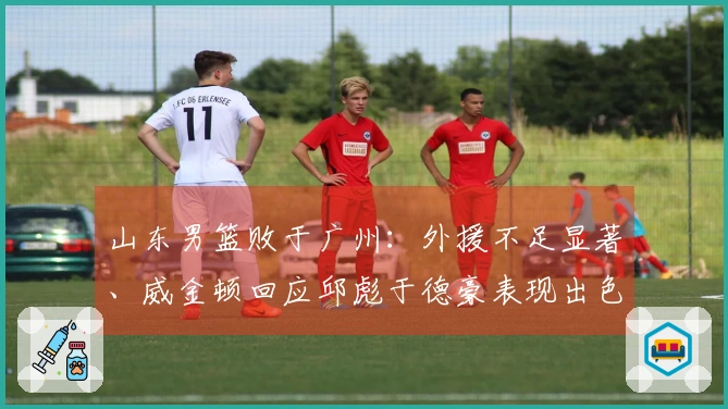 山东男篮败于广州：外援不足显著、威金顿回应邱彪于德豪表现出色