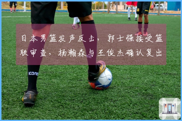 日本男篮发声反击，郭士强接受篮联审查，杨瀚森与王俊杰确认复出