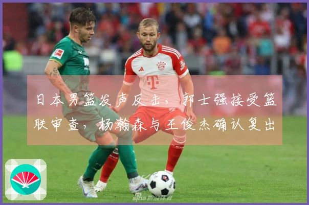 日本男篮发声反击，郭士强接受篮联审查，杨瀚森与王俊杰确认复出