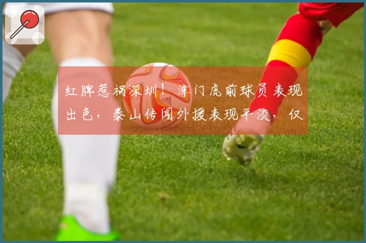 红牌惹祸深圳！津门虎前球员表现出色，泰山传闻外援表现平淡，仅两人达标