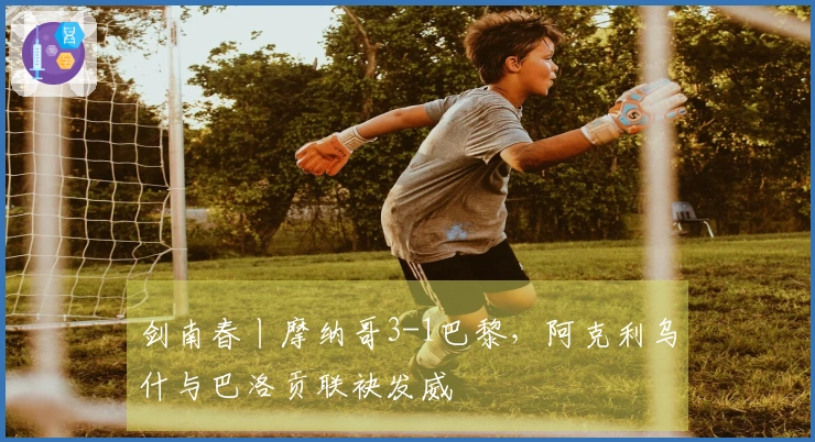 剑南春丨摩纳哥3-1巴黎，阿克利乌什与巴洛贡联袂发威