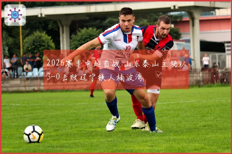 2026赛季中超首战 山东泰山主场以3-0击败辽宁铁人楠波湾