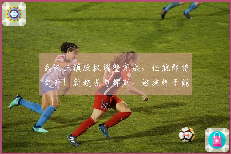 武汉三镇股权调整完成，任航即将离开！新起点与挥别，这次终于能松口气了！