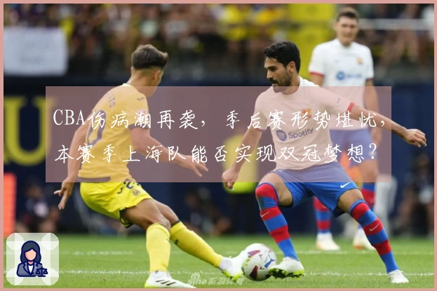 CBA伤病潮再袭，季后赛形势堪忧，本赛季上海队能否实现双冠梦想？