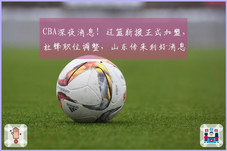 CBA深夜消息！辽篮新援正式加盟，杜锋职位调整，山东传来利好消息