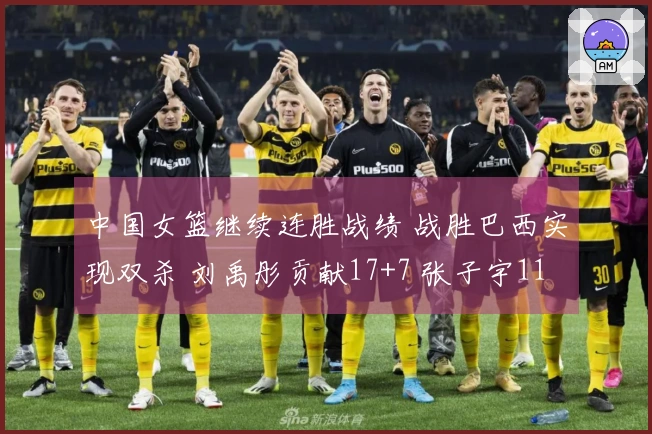 中国女篮继续连胜战绩 战胜巴西实现双杀 刘禹彤贡献17+7 张子宇11分