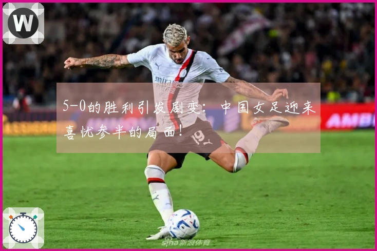 5-0的胜利引发剧变：中国女足迎来喜忧参半的局面！