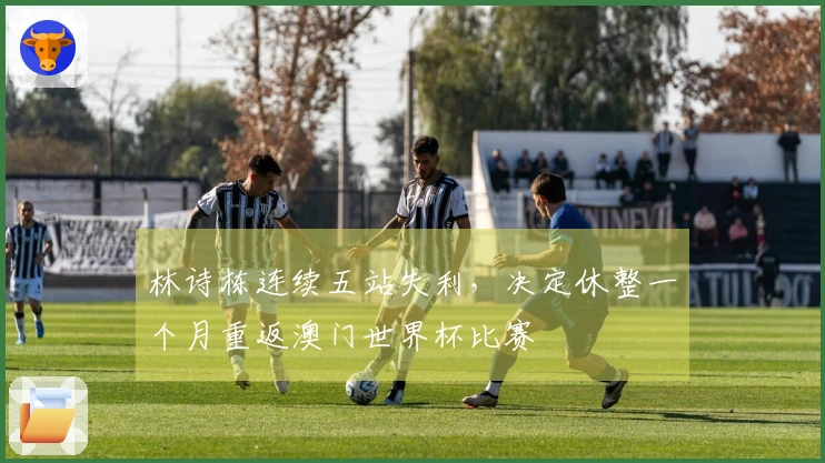 林诗栋连续五站失利，决定休整一个月重返澳门世界杯比赛