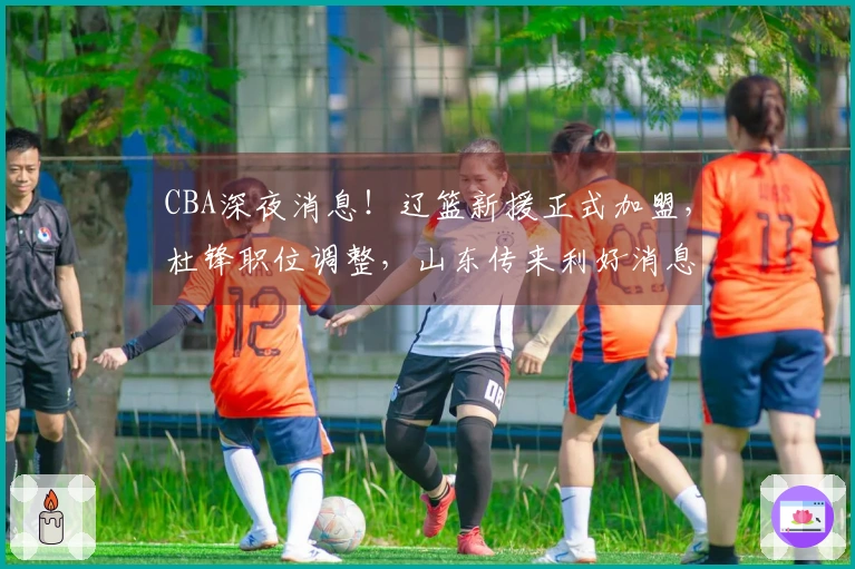 CBA深夜消息！辽篮新援正式加盟，杜锋职位调整，山东传来利好消息