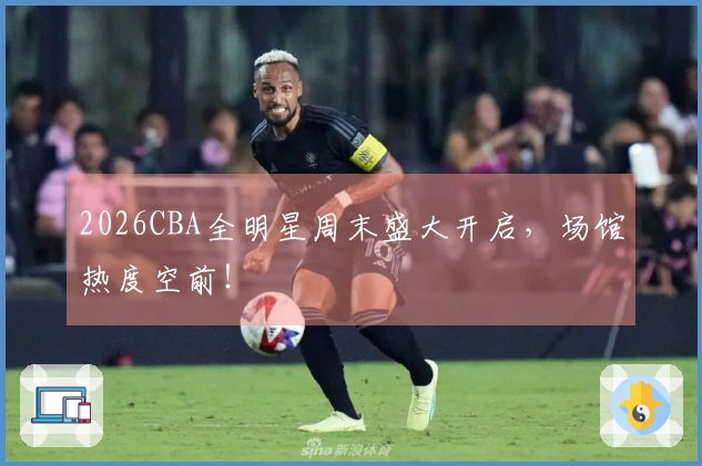2026CBA全明星周末盛大开启，场馆热度空前！
