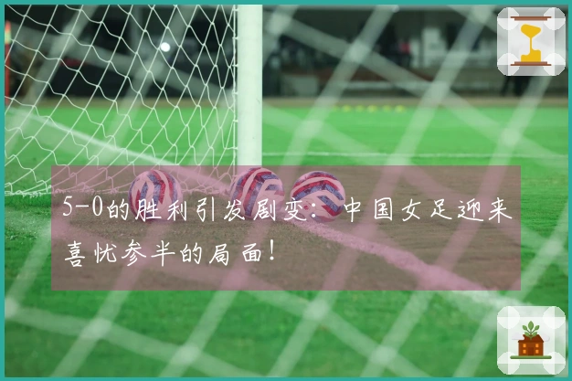 5-0的胜利引发剧变：中国女足迎来喜忧参半的局面！