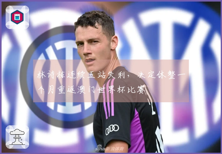 林诗栋连续五站失利，决定休整一个月重返澳门世界杯比赛